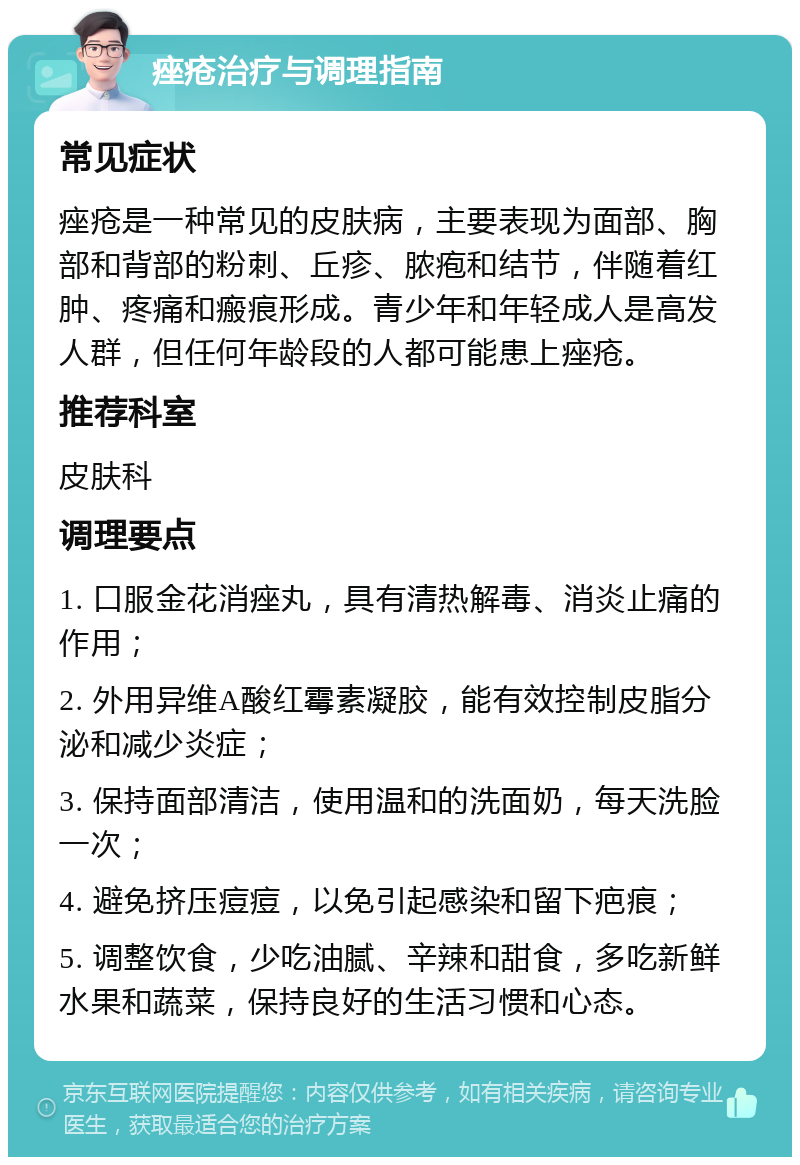 痤疮治疗与调理指南 常见症状 痤疮是一种常见的皮肤病，主要表现为面部、胸部和背部的粉刺、丘疹、脓疱和结节，伴随着红肿、疼痛和瘢痕形成。青少年和年轻成人是高发人群，但任何年龄段的人都可能患上痤疮。 推荐科室 皮肤科 调理要点 1. 口服金花消痤丸，具有清热解毒、消炎止痛的作用； 2. 外用异维A酸红霉素凝胶，能有效控制皮脂分泌和减少炎症； 3. 保持面部清洁，使用温和的洗面奶，每天洗脸一次； 4. 避免挤压痘痘，以免引起感染和留下疤痕； 5. 调整饮食，少吃油腻、辛辣和甜食，多吃新鲜水果和蔬菜，保持良好的生活习惯和心态。