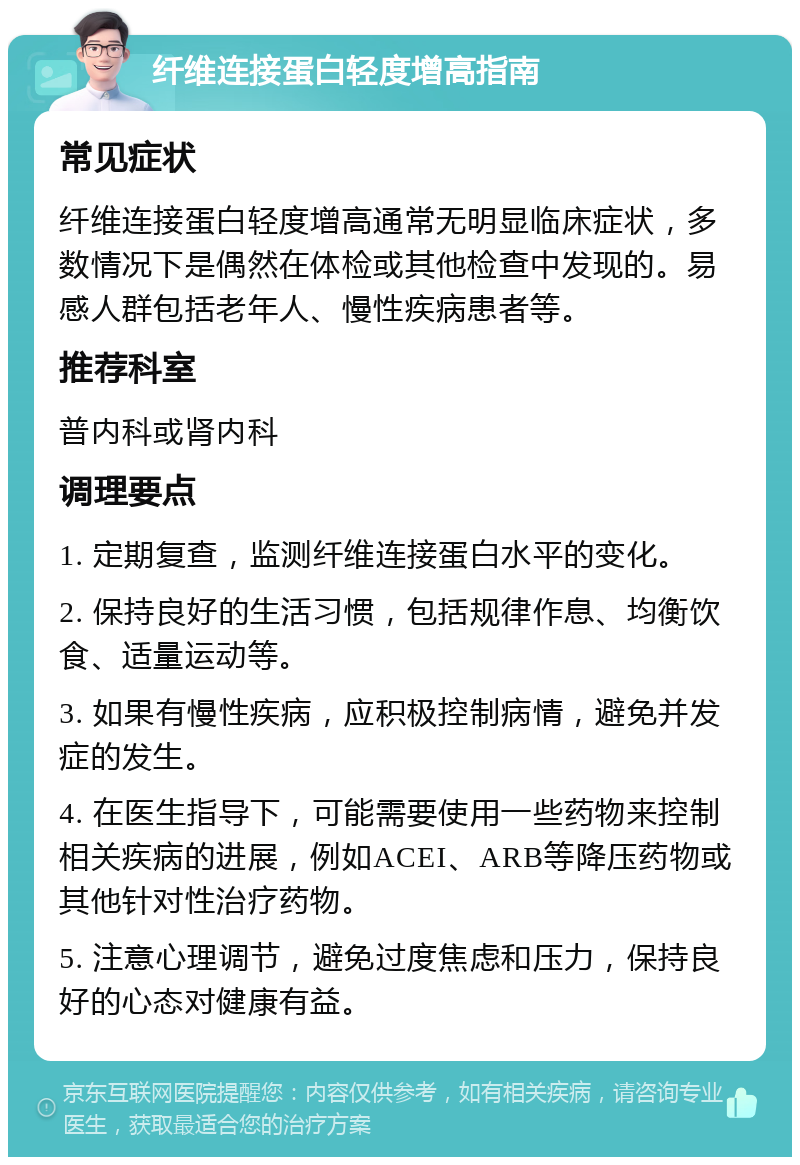 纤维连接蛋白轻度增高指南 常见症状 纤维连接蛋白轻度增高通常无明显临床症状，多数情况下是偶然在体检或其他检查中发现的。易感人群包括老年人、慢性疾病患者等。 推荐科室 普内科或肾内科 调理要点 1. 定期复查，监测纤维连接蛋白水平的变化。 2. 保持良好的生活习惯，包括规律作息、均衡饮食、适量运动等。 3. 如果有慢性疾病，应积极控制病情，避免并发症的发生。 4. 在医生指导下，可能需要使用一些药物来控制相关疾病的进展，例如ACEI、ARB等降压药物或其他针对性治疗药物。 5. 注意心理调节，避免过度焦虑和压力，保持良好的心态对健康有益。