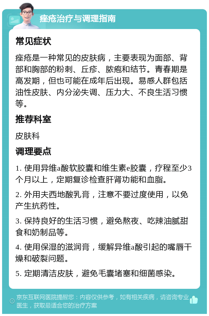 痤疮治疗与调理指南 常见症状 痤疮是一种常见的皮肤病，主要表现为面部、背部和胸部的粉刺、丘疹、脓疱和结节。青春期是高发期，但也可能在成年后出现。易感人群包括油性皮肤、内分泌失调、压力大、不良生活习惯等。 推荐科室 皮肤科 调理要点 1. 使用异维a酸软胶囊和维生素e胶囊，疗程至少3个月以上，定期复诊检查肝肾功能和血脂。 2. 外用夫西地酸乳膏，注意不要过度使用，以免产生抗药性。 3. 保持良好的生活习惯，避免熬夜、吃辣油腻甜食和奶制品等。 4. 使用保湿的滋润膏，缓解异维a酸引起的嘴唇干燥和破裂问题。 5. 定期清洁皮肤，避免毛囊堵塞和细菌感染。