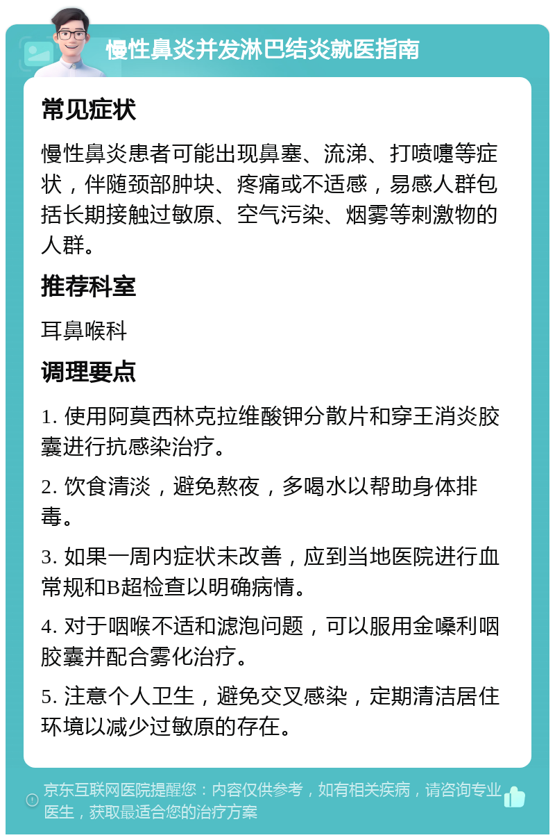 慢性鼻炎并发淋巴结炎就医指南 常见症状 慢性鼻炎患者可能出现鼻塞、流涕、打喷嚏等症状，伴随颈部肿块、疼痛或不适感，易感人群包括长期接触过敏原、空气污染、烟雾等刺激物的人群。 推荐科室 耳鼻喉科 调理要点 1. 使用阿莫西林克拉维酸钾分散片和穿王消炎胶囊进行抗感染治疗。 2. 饮食清淡，避免熬夜，多喝水以帮助身体排毒。 3. 如果一周内症状未改善，应到当地医院进行血常规和B超检查以明确病情。 4. 对于咽喉不适和滤泡问题，可以服用金嗓利咽胶囊并配合雾化治疗。 5. 注意个人卫生，避免交叉感染，定期清洁居住环境以减少过敏原的存在。