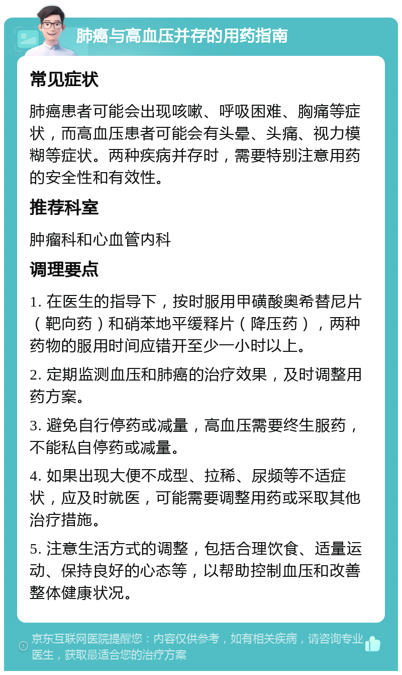 肺癌与高血压并存的用药指南 常见症状 肺癌患者可能会出现咳嗽、呼吸困难、胸痛等症状，而高血压患者可能会有头晕、头痛、视力模糊等症状。两种疾病并存时，需要特别注意用药的安全性和有效性。 推荐科室 肿瘤科和心血管内科 调理要点 1. 在医生的指导下，按时服用甲磺酸奥希替尼片（靶向药）和硝苯地平缓释片（降压药），两种药物的服用时间应错开至少一小时以上。 2. 定期监测血压和肺癌的治疗效果，及时调整用药方案。 3. 避免自行停药或减量，高血压需要终生服药，不能私自停药或减量。 4. 如果出现大便不成型、拉稀、尿频等不适症状，应及时就医，可能需要调整用药或采取其他治疗措施。 5. 注意生活方式的调整，包括合理饮食、适量运动、保持良好的心态等，以帮助控制血压和改善整体健康状况。