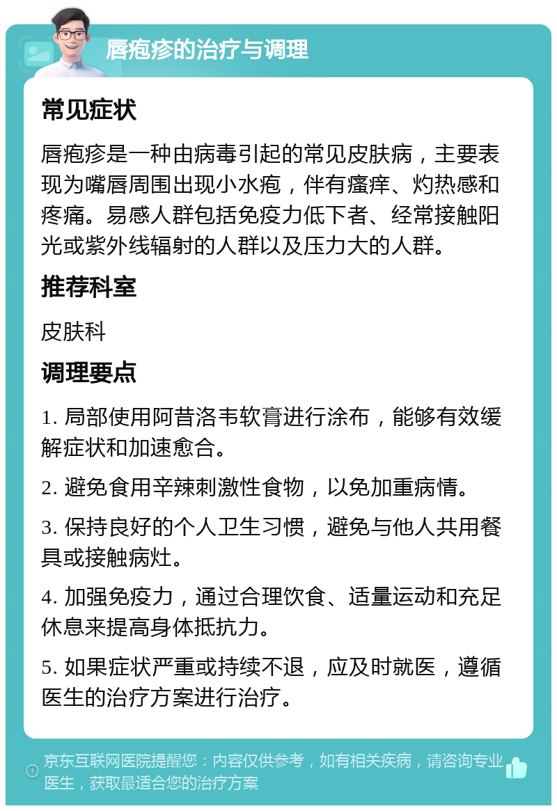 唇疱疹的治疗与调理 常见症状 唇疱疹是一种由病毒引起的常见皮肤病，主要表现为嘴唇周围出现小水疱，伴有瘙痒、灼热感和疼痛。易感人群包括免疫力低下者、经常接触阳光或紫外线辐射的人群以及压力大的人群。 推荐科室 皮肤科 调理要点 1. 局部使用阿昔洛韦软膏进行涂布，能够有效缓解症状和加速愈合。 2. 避免食用辛辣刺激性食物，以免加重病情。 3. 保持良好的个人卫生习惯，避免与他人共用餐具或接触病灶。 4. 加强免疫力，通过合理饮食、适量运动和充足休息来提高身体抵抗力。 5. 如果症状严重或持续不退，应及时就医，遵循医生的治疗方案进行治疗。