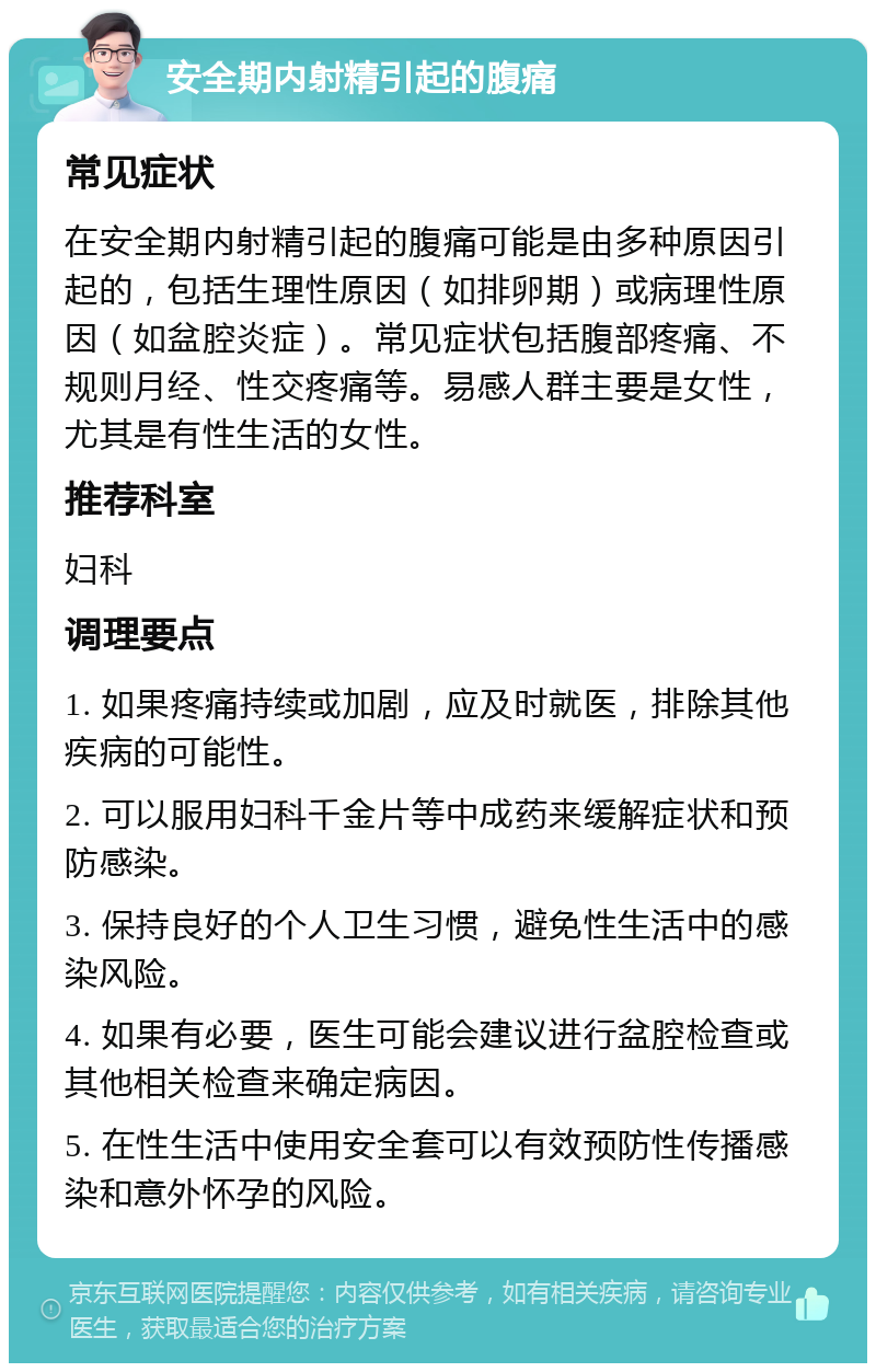 安全期内射精引起的腹痛 常见症状 在安全期内射精引起的腹痛可能是由多种原因引起的，包括生理性原因（如排卵期）或病理性原因（如盆腔炎症）。常见症状包括腹部疼痛、不规则月经、性交疼痛等。易感人群主要是女性，尤其是有性生活的女性。 推荐科室 妇科 调理要点 1. 如果疼痛持续或加剧，应及时就医，排除其他疾病的可能性。 2. 可以服用妇科千金片等中成药来缓解症状和预防感染。 3. 保持良好的个人卫生习惯，避免性生活中的感染风险。 4. 如果有必要，医生可能会建议进行盆腔检查或其他相关检查来确定病因。 5. 在性生活中使用安全套可以有效预防性传播感染和意外怀孕的风险。