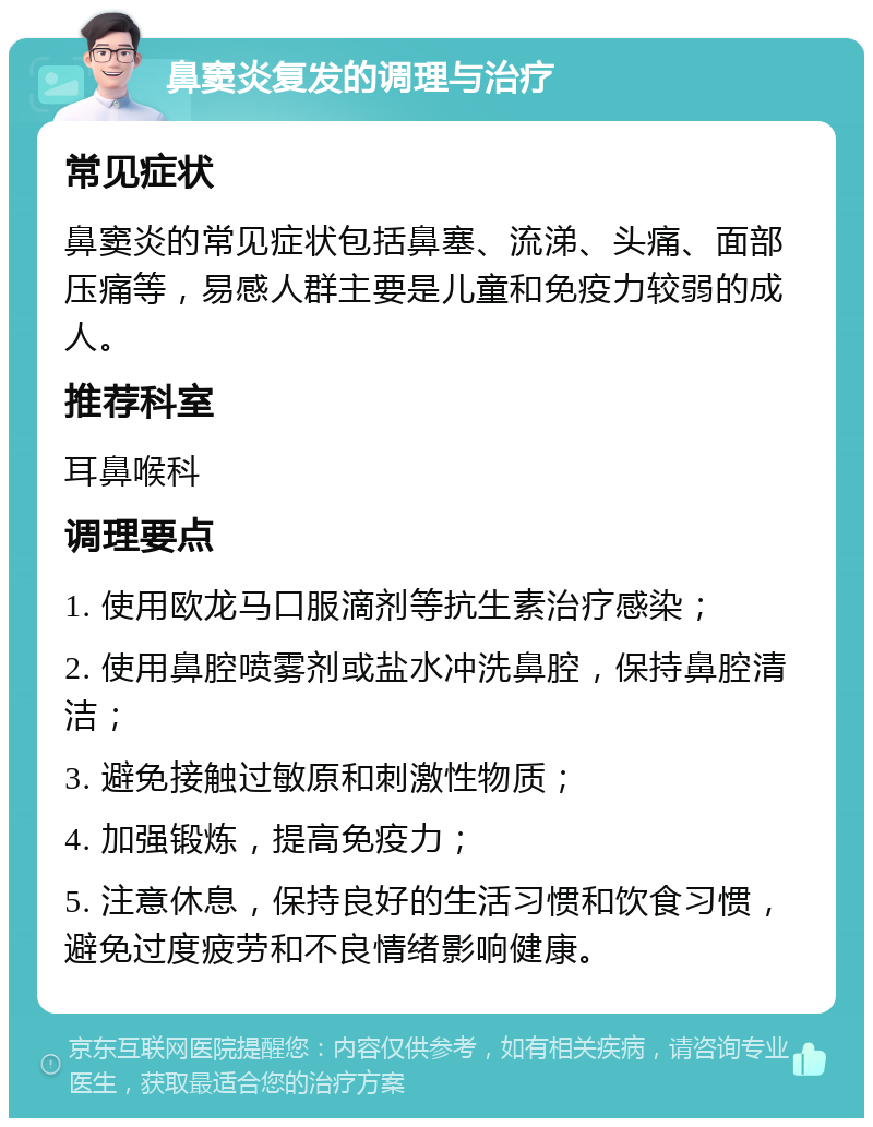 鼻窦炎复发的调理与治疗 常见症状 鼻窦炎的常见症状包括鼻塞、流涕、头痛、面部压痛等，易感人群主要是儿童和免疫力较弱的成人。 推荐科室 耳鼻喉科 调理要点 1. 使用欧龙马口服滴剂等抗生素治疗感染； 2. 使用鼻腔喷雾剂或盐水冲洗鼻腔，保持鼻腔清洁； 3. 避免接触过敏原和刺激性物质； 4. 加强锻炼，提高免疫力； 5. 注意休息，保持良好的生活习惯和饮食习惯，避免过度疲劳和不良情绪影响健康。