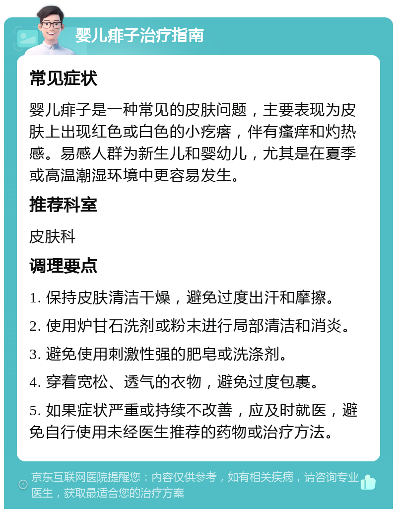 婴儿痱子治疗指南 常见症状 婴儿痱子是一种常见的皮肤问题，主要表现为皮肤上出现红色或白色的小疙瘩，伴有瘙痒和灼热感。易感人群为新生儿和婴幼儿，尤其是在夏季或高温潮湿环境中更容易发生。 推荐科室 皮肤科 调理要点 1. 保持皮肤清洁干燥，避免过度出汗和摩擦。 2. 使用炉甘石洗剂或粉末进行局部清洁和消炎。 3. 避免使用刺激性强的肥皂或洗涤剂。 4. 穿着宽松、透气的衣物，避免过度包裹。 5. 如果症状严重或持续不改善，应及时就医，避免自行使用未经医生推荐的药物或治疗方法。