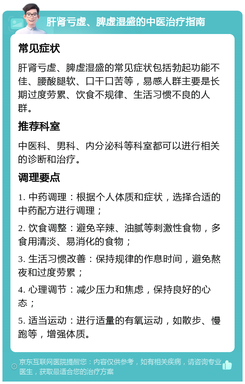 肝肾亏虚、脾虚湿盛的中医治疗指南 常见症状 肝肾亏虚、脾虚湿盛的常见症状包括勃起功能不佳、腰酸腿软、口干口苦等，易感人群主要是长期过度劳累、饮食不规律、生活习惯不良的人群。 推荐科室 中医科、男科、内分泌科等科室都可以进行相关的诊断和治疗。 调理要点 1. 中药调理：根据个人体质和症状，选择合适的中药配方进行调理； 2. 饮食调整：避免辛辣、油腻等刺激性食物，多食用清淡、易消化的食物； 3. 生活习惯改善：保持规律的作息时间，避免熬夜和过度劳累； 4. 心理调节：减少压力和焦虑，保持良好的心态； 5. 适当运动：进行适量的有氧运动，如散步、慢跑等，增强体质。