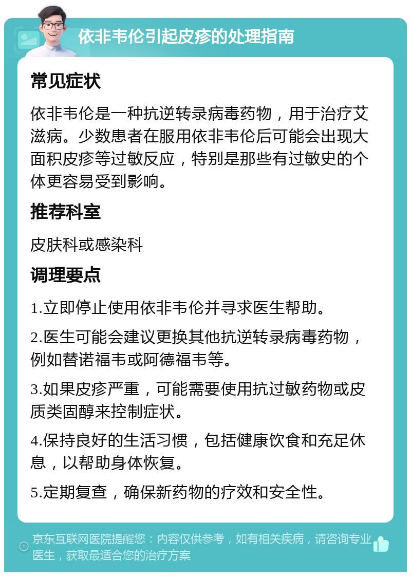 依非韦伦引起皮疹的处理指南 常见症状 依非韦伦是一种抗逆转录病毒药物，用于治疗艾滋病。少数患者在服用依非韦伦后可能会出现大面积皮疹等过敏反应，特别是那些有过敏史的个体更容易受到影响。 推荐科室 皮肤科或感染科 调理要点 1.立即停止使用依非韦伦并寻求医生帮助。 2.医生可能会建议更换其他抗逆转录病毒药物，例如替诺福韦或阿德福韦等。 3.如果皮疹严重，可能需要使用抗过敏药物或皮质类固醇来控制症状。 4.保持良好的生活习惯，包括健康饮食和充足休息，以帮助身体恢复。 5.定期复查，确保新药物的疗效和安全性。