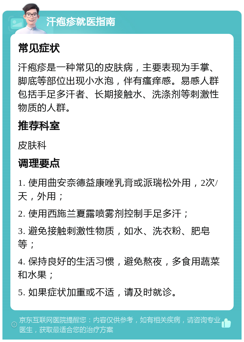 汗疱疹就医指南 常见症状 汗疱疹是一种常见的皮肤病，主要表现为手掌、脚底等部位出现小水泡，伴有瘙痒感。易感人群包括手足多汗者、长期接触水、洗涤剂等刺激性物质的人群。 推荐科室 皮肤科 调理要点 1. 使用曲安奈德益康唑乳膏或派瑞松外用，2次/天，外用； 2. 使用西施兰夏露喷雾剂控制手足多汗； 3. 避免接触刺激性物质，如水、洗衣粉、肥皂等； 4. 保持良好的生活习惯，避免熬夜，多食用蔬菜和水果； 5. 如果症状加重或不适，请及时就诊。