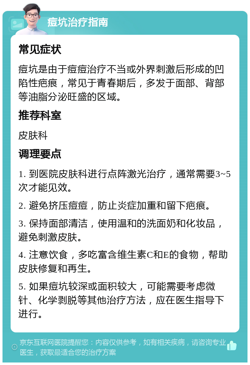 痘坑治疗指南 常见症状 痘坑是由于痘痘治疗不当或外界刺激后形成的凹陷性疤痕，常见于青春期后，多发于面部、背部等油脂分泌旺盛的区域。 推荐科室 皮肤科 调理要点 1. 到医院皮肤科进行点阵激光治疗，通常需要3~5次才能见效。 2. 避免挤压痘痘，防止炎症加重和留下疤痕。 3. 保持面部清洁，使用温和的洗面奶和化妆品，避免刺激皮肤。 4. 注意饮食，多吃富含维生素C和E的食物，帮助皮肤修复和再生。 5. 如果痘坑较深或面积较大，可能需要考虑微针、化学剥脱等其他治疗方法，应在医生指导下进行。