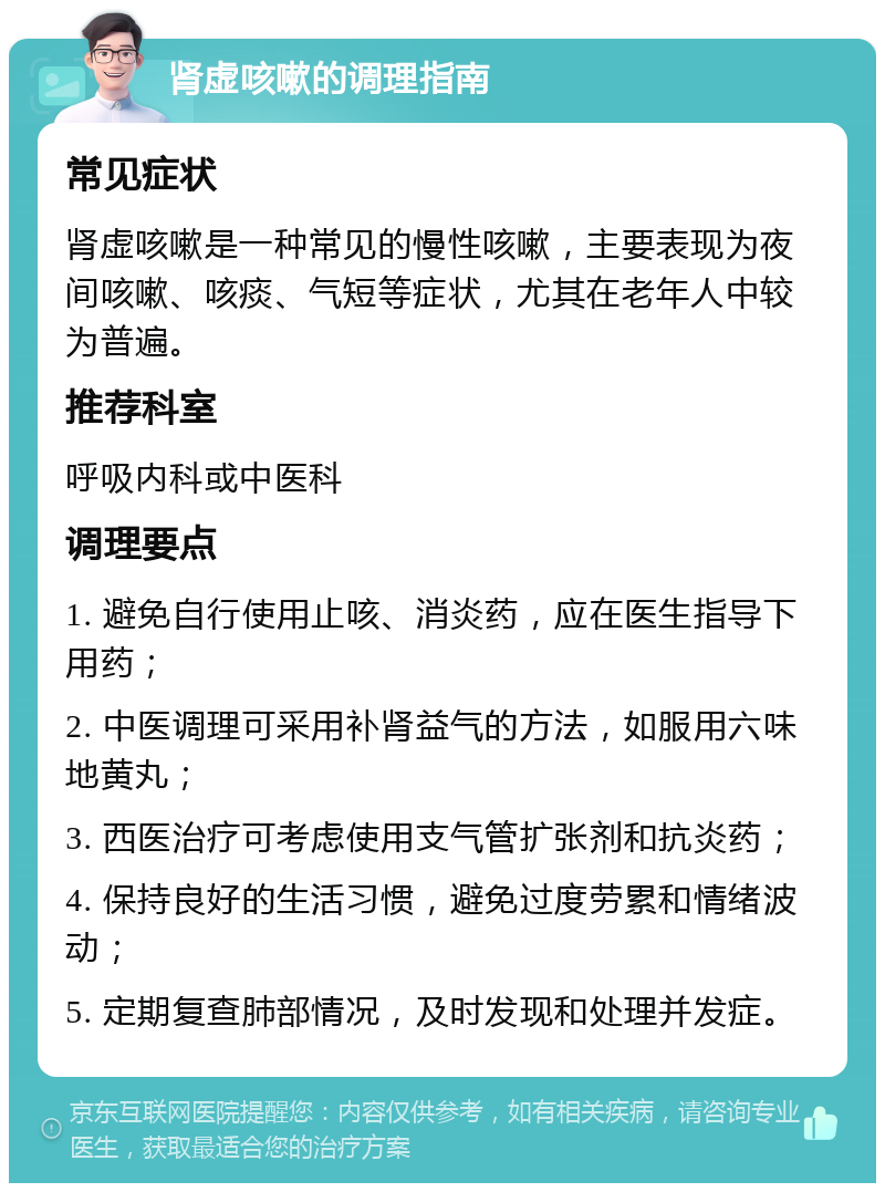 肾虚咳嗽的调理指南 常见症状 肾虚咳嗽是一种常见的慢性咳嗽，主要表现为夜间咳嗽、咳痰、气短等症状，尤其在老年人中较为普遍。 推荐科室 呼吸内科或中医科 调理要点 1. 避免自行使用止咳、消炎药，应在医生指导下用药； 2. 中医调理可采用补肾益气的方法，如服用六味地黄丸； 3. 西医治疗可考虑使用支气管扩张剂和抗炎药； 4. 保持良好的生活习惯，避免过度劳累和情绪波动； 5. 定期复查肺部情况，及时发现和处理并发症。