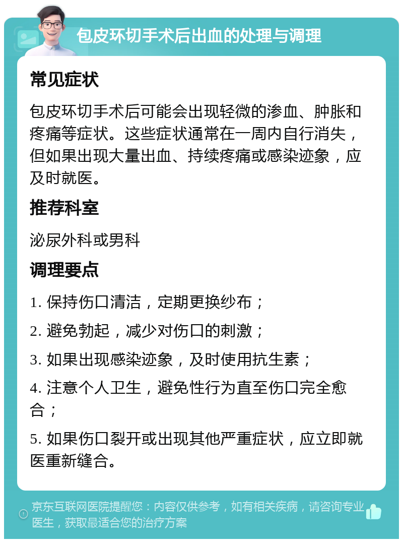 包皮环切手术后出血的处理与调理 常见症状 包皮环切手术后可能会出现轻微的渗血、肿胀和疼痛等症状。这些症状通常在一周内自行消失，但如果出现大量出血、持续疼痛或感染迹象，应及时就医。 推荐科室 泌尿外科或男科 调理要点 1. 保持伤口清洁，定期更换纱布； 2. 避免勃起，减少对伤口的刺激； 3. 如果出现感染迹象，及时使用抗生素； 4. 注意个人卫生，避免性行为直至伤口完全愈合； 5. 如果伤口裂开或出现其他严重症状，应立即就医重新缝合。