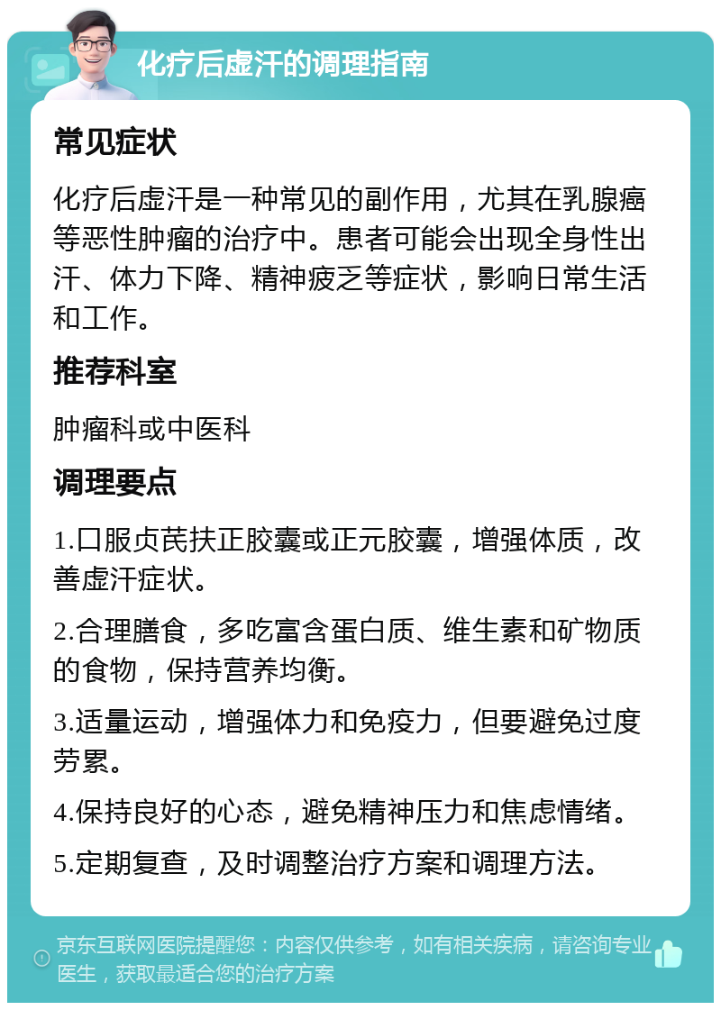 化疗后虚汗的调理指南 常见症状 化疗后虚汗是一种常见的副作用，尤其在乳腺癌等恶性肿瘤的治疗中。患者可能会出现全身性出汗、体力下降、精神疲乏等症状，影响日常生活和工作。 推荐科室 肿瘤科或中医科 调理要点 1.口服贞芪扶正胶囊或正元胶囊，增强体质，改善虚汗症状。 2.合理膳食，多吃富含蛋白质、维生素和矿物质的食物，保持营养均衡。 3.适量运动，增强体力和免疫力，但要避免过度劳累。 4.保持良好的心态，避免精神压力和焦虑情绪。 5.定期复查，及时调整治疗方案和调理方法。