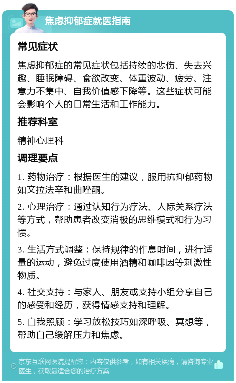 焦虑抑郁症就医指南 常见症状 焦虑抑郁症的常见症状包括持续的悲伤、失去兴趣、睡眠障碍、食欲改变、体重波动、疲劳、注意力不集中、自我价值感下降等。这些症状可能会影响个人的日常生活和工作能力。 推荐科室 精神心理科 调理要点 1. 药物治疗：根据医生的建议，服用抗抑郁药物如文拉法辛和曲唑酮。 2. 心理治疗：通过认知行为疗法、人际关系疗法等方式，帮助患者改变消极的思维模式和行为习惯。 3. 生活方式调整：保持规律的作息时间，进行适量的运动，避免过度使用酒精和咖啡因等刺激性物质。 4. 社交支持：与家人、朋友或支持小组分享自己的感受和经历，获得情感支持和理解。 5. 自我照顾：学习放松技巧如深呼吸、冥想等，帮助自己缓解压力和焦虑。