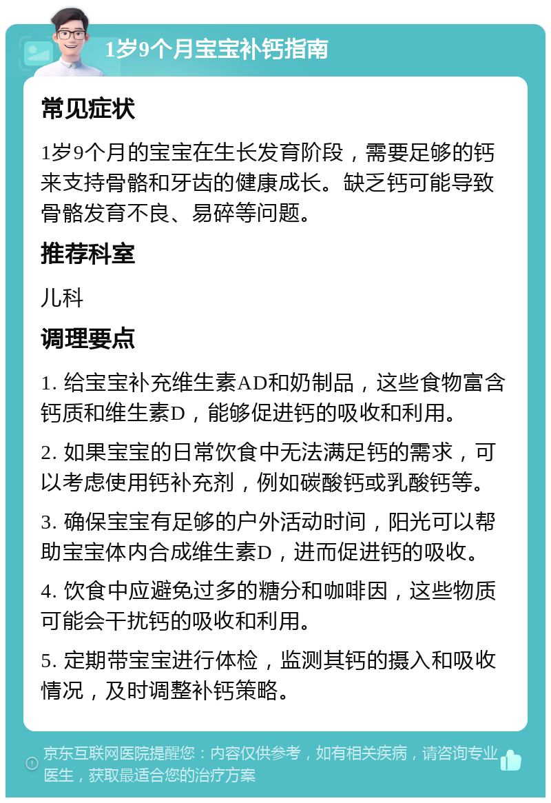 1岁9个月宝宝补钙指南 常见症状 1岁9个月的宝宝在生长发育阶段，需要足够的钙来支持骨骼和牙齿的健康成长。缺乏钙可能导致骨骼发育不良、易碎等问题。 推荐科室 儿科 调理要点 1. 给宝宝补充维生素AD和奶制品，这些食物富含钙质和维生素D，能够促进钙的吸收和利用。 2. 如果宝宝的日常饮食中无法满足钙的需求，可以考虑使用钙补充剂，例如碳酸钙或乳酸钙等。 3. 确保宝宝有足够的户外活动时间，阳光可以帮助宝宝体内合成维生素D，进而促进钙的吸收。 4. 饮食中应避免过多的糖分和咖啡因，这些物质可能会干扰钙的吸收和利用。 5. 定期带宝宝进行体检，监测其钙的摄入和吸收情况，及时调整补钙策略。