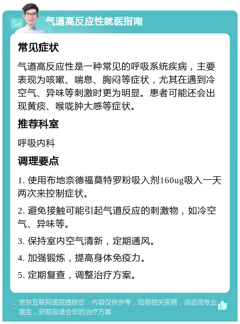 气道高反应性就医指南 常见症状 气道高反应性是一种常见的呼吸系统疾病，主要表现为咳嗽、喘息、胸闷等症状，尤其在遇到冷空气、异味等刺激时更为明显。患者可能还会出现黄痰、喉咙肿大感等症状。 推荐科室 呼吸内科 调理要点 1. 使用布地奈德福莫特罗粉吸入剂160ug吸入一天两次来控制症状。 2. 避免接触可能引起气道反应的刺激物，如冷空气、异味等。 3. 保持室内空气清新，定期通风。 4. 加强锻炼，提高身体免疫力。 5. 定期复查，调整治疗方案。