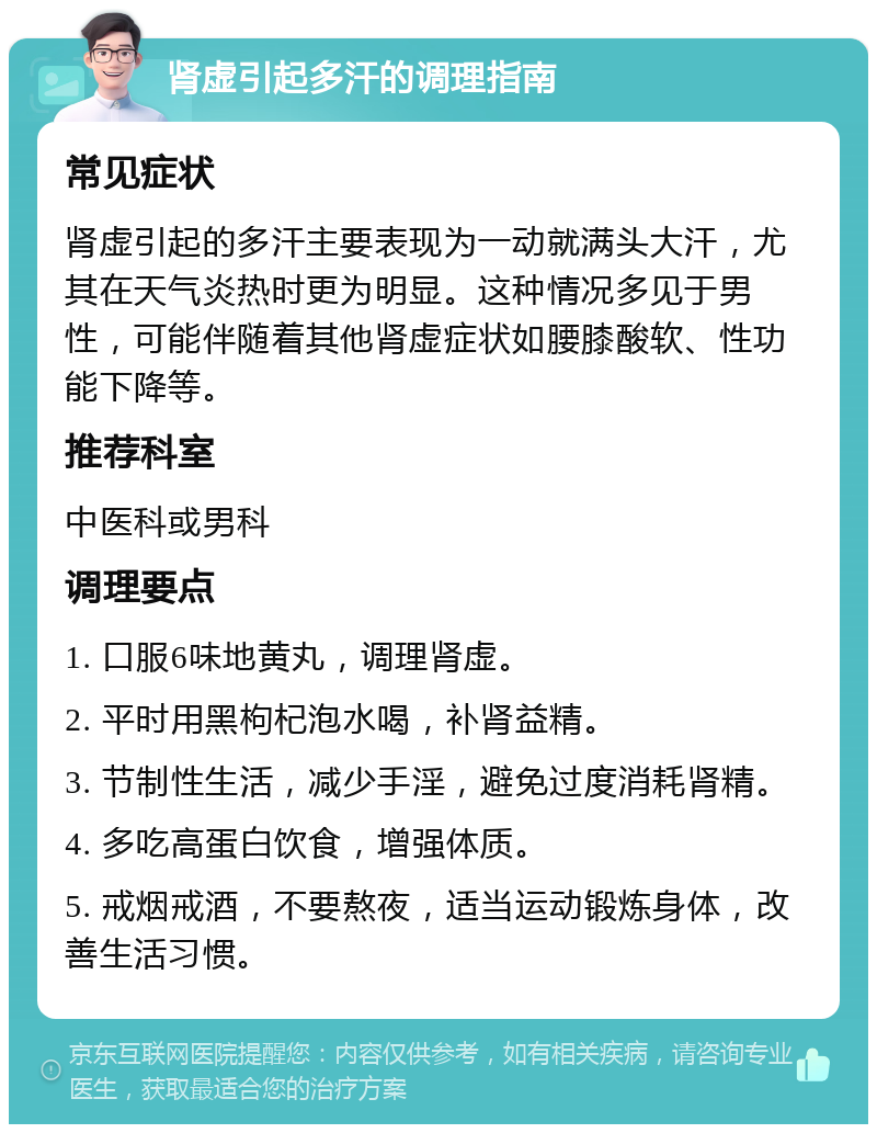 肾虚引起多汗的调理指南 常见症状 肾虚引起的多汗主要表现为一动就满头大汗，尤其在天气炎热时更为明显。这种情况多见于男性，可能伴随着其他肾虚症状如腰膝酸软、性功能下降等。 推荐科室 中医科或男科 调理要点 1. 口服6味地黄丸，调理肾虚。 2. 平时用黑枸杞泡水喝，补肾益精。 3. 节制性生活，减少手淫，避免过度消耗肾精。 4. 多吃高蛋白饮食，增强体质。 5. 戒烟戒酒，不要熬夜，适当运动锻炼身体，改善生活习惯。