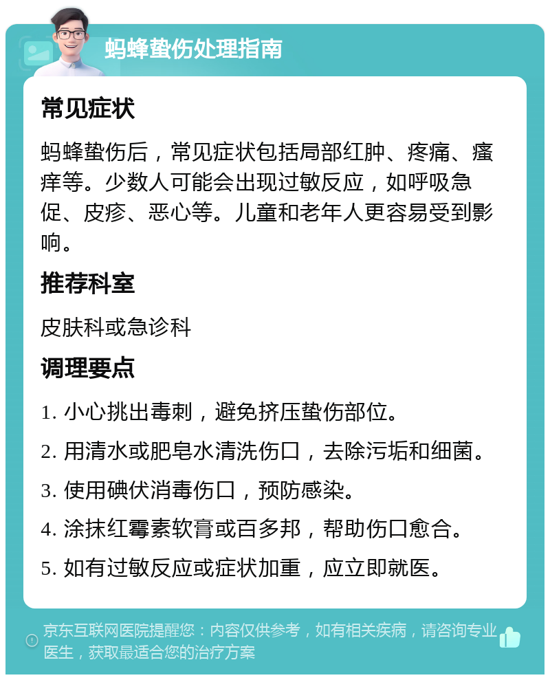 蚂蜂蛰伤处理指南 常见症状 蚂蜂蛰伤后，常见症状包括局部红肿、疼痛、瘙痒等。少数人可能会出现过敏反应，如呼吸急促、皮疹、恶心等。儿童和老年人更容易受到影响。 推荐科室 皮肤科或急诊科 调理要点 1. 小心挑出毒刺，避免挤压蛰伤部位。 2. 用清水或肥皂水清洗伤口，去除污垢和细菌。 3. 使用碘伏消毒伤口，预防感染。 4. 涂抹红霉素软膏或百多邦，帮助伤口愈合。 5. 如有过敏反应或症状加重，应立即就医。