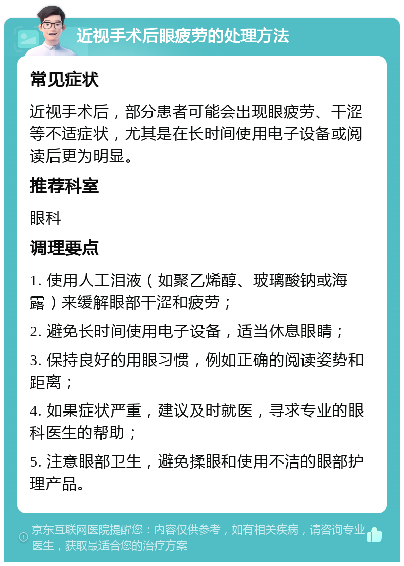 近视手术后眼疲劳的处理方法 常见症状 近视手术后，部分患者可能会出现眼疲劳、干涩等不适症状，尤其是在长时间使用电子设备或阅读后更为明显。 推荐科室 眼科 调理要点 1. 使用人工泪液（如聚乙烯醇、玻璃酸钠或海露）来缓解眼部干涩和疲劳； 2. 避免长时间使用电子设备，适当休息眼睛； 3. 保持良好的用眼习惯，例如正确的阅读姿势和距离； 4. 如果症状严重，建议及时就医，寻求专业的眼科医生的帮助； 5. 注意眼部卫生，避免揉眼和使用不洁的眼部护理产品。