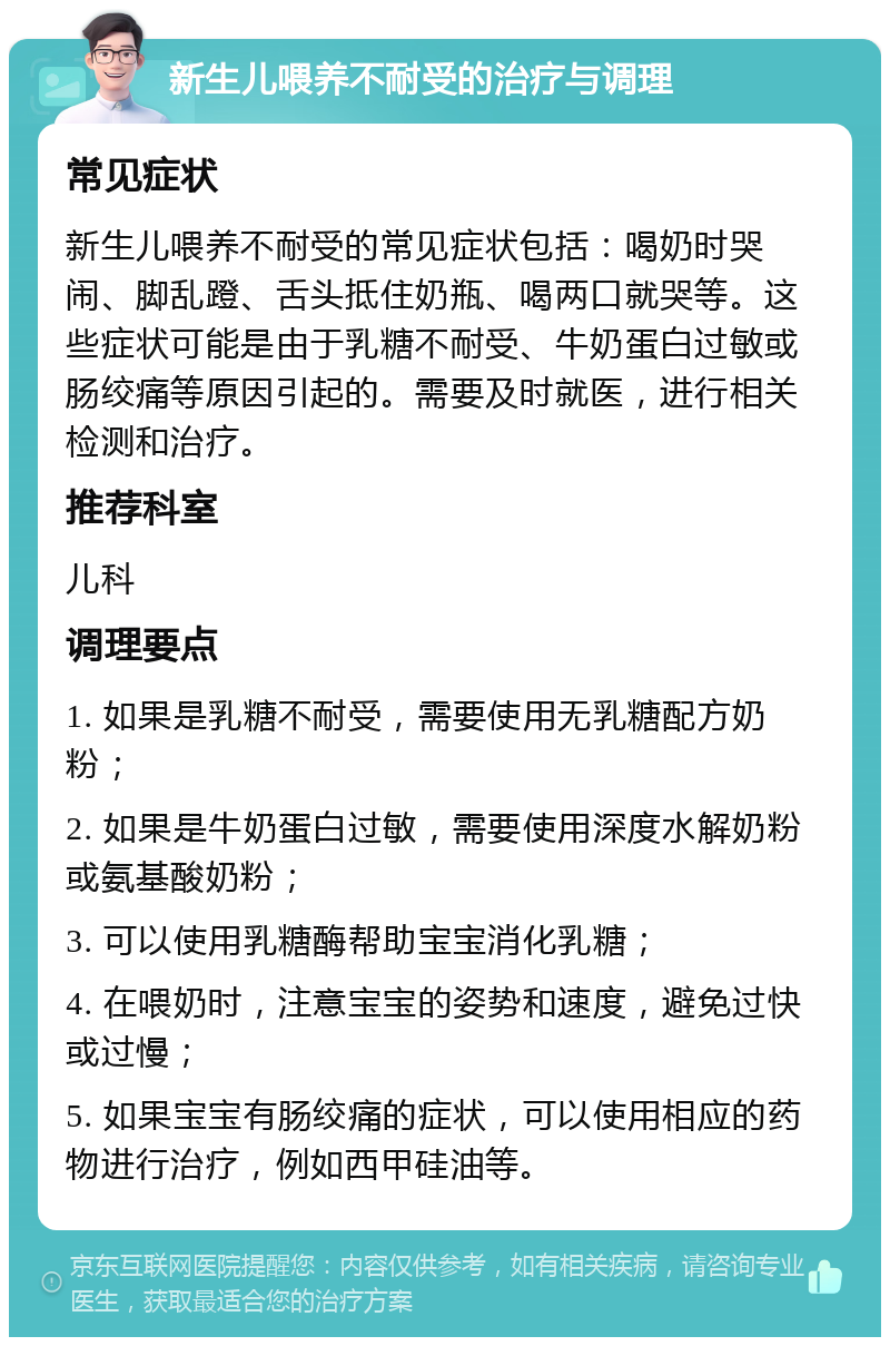 新生儿喂养不耐受的治疗与调理 常见症状 新生儿喂养不耐受的常见症状包括：喝奶时哭闹、脚乱蹬、舌头抵住奶瓶、喝两口就哭等。这些症状可能是由于乳糖不耐受、牛奶蛋白过敏或肠绞痛等原因引起的。需要及时就医，进行相关检测和治疗。 推荐科室 儿科 调理要点 1. 如果是乳糖不耐受，需要使用无乳糖配方奶粉； 2. 如果是牛奶蛋白过敏，需要使用深度水解奶粉或氨基酸奶粉； 3. 可以使用乳糖酶帮助宝宝消化乳糖； 4. 在喂奶时，注意宝宝的姿势和速度，避免过快或过慢； 5. 如果宝宝有肠绞痛的症状，可以使用相应的药物进行治疗，例如西甲硅油等。