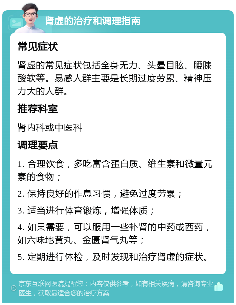 肾虚的治疗和调理指南 常见症状 肾虚的常见症状包括全身无力、头晕目眩、腰膝酸软等。易感人群主要是长期过度劳累、精神压力大的人群。 推荐科室 肾内科或中医科 调理要点 1. 合理饮食，多吃富含蛋白质、维生素和微量元素的食物； 2. 保持良好的作息习惯，避免过度劳累； 3. 适当进行体育锻炼，增强体质； 4. 如果需要，可以服用一些补肾的中药或西药，如六味地黄丸、金匮肾气丸等； 5. 定期进行体检，及时发现和治疗肾虚的症状。