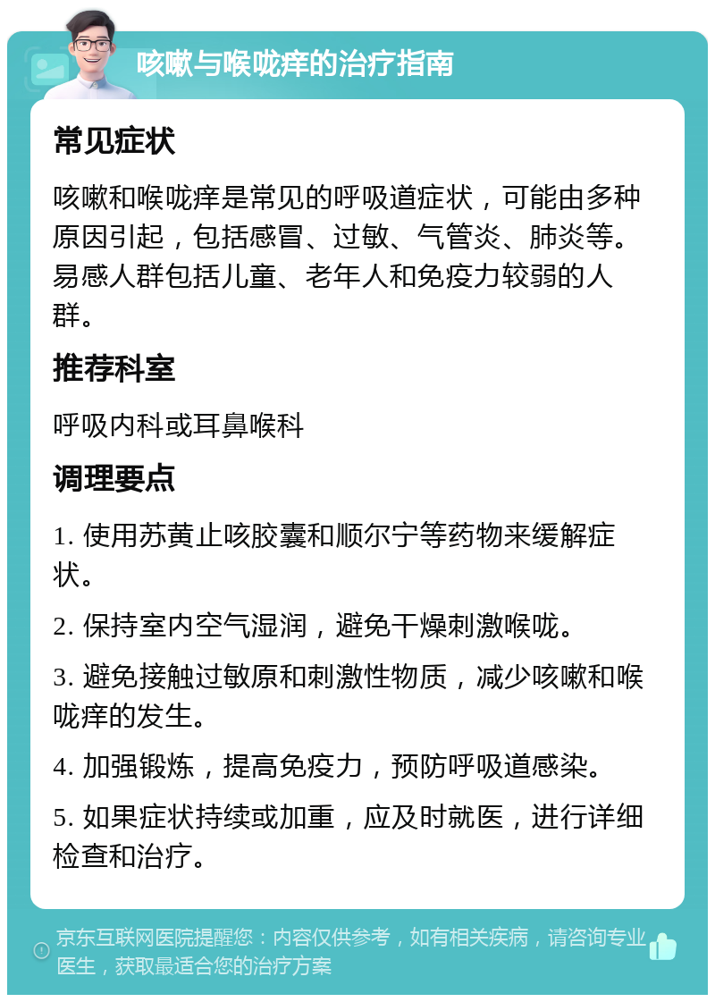 咳嗽与喉咙痒的治疗指南 常见症状 咳嗽和喉咙痒是常见的呼吸道症状，可能由多种原因引起，包括感冒、过敏、气管炎、肺炎等。易感人群包括儿童、老年人和免疫力较弱的人群。 推荐科室 呼吸内科或耳鼻喉科 调理要点 1. 使用苏黄止咳胶囊和顺尔宁等药物来缓解症状。 2. 保持室内空气湿润，避免干燥刺激喉咙。 3. 避免接触过敏原和刺激性物质，减少咳嗽和喉咙痒的发生。 4. 加强锻炼，提高免疫力，预防呼吸道感染。 5. 如果症状持续或加重，应及时就医，进行详细检查和治疗。