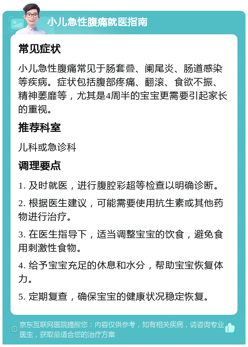 小儿急性腹痛就医指南 常见症状 小儿急性腹痛常见于肠套叠、阑尾炎、肠道感染等疾病。症状包括腹部疼痛、翻滚、食欲不振、精神萎靡等，尤其是4周半的宝宝更需要引起家长的重视。 推荐科室 儿科或急诊科 调理要点 1. 及时就医，进行腹腔彩超等检查以明确诊断。 2. 根据医生建议，可能需要使用抗生素或其他药物进行治疗。 3. 在医生指导下，适当调整宝宝的饮食，避免食用刺激性食物。 4. 给予宝宝充足的休息和水分，帮助宝宝恢复体力。 5. 定期复查，确保宝宝的健康状况稳定恢复。