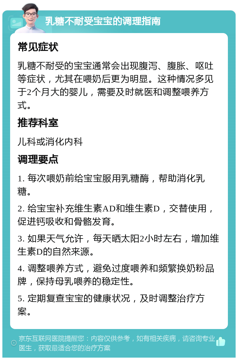 乳糖不耐受宝宝的调理指南 常见症状 乳糖不耐受的宝宝通常会出现腹泻、腹胀、呕吐等症状，尤其在喂奶后更为明显。这种情况多见于2个月大的婴儿，需要及时就医和调整喂养方式。 推荐科室 儿科或消化内科 调理要点 1. 每次喂奶前给宝宝服用乳糖酶，帮助消化乳糖。 2. 给宝宝补充维生素AD和维生素D，交替使用，促进钙吸收和骨骼发育。 3. 如果天气允许，每天晒太阳2小时左右，增加维生素D的自然来源。 4. 调整喂养方式，避免过度喂养和频繁换奶粉品牌，保持母乳喂养的稳定性。 5. 定期复查宝宝的健康状况，及时调整治疗方案。