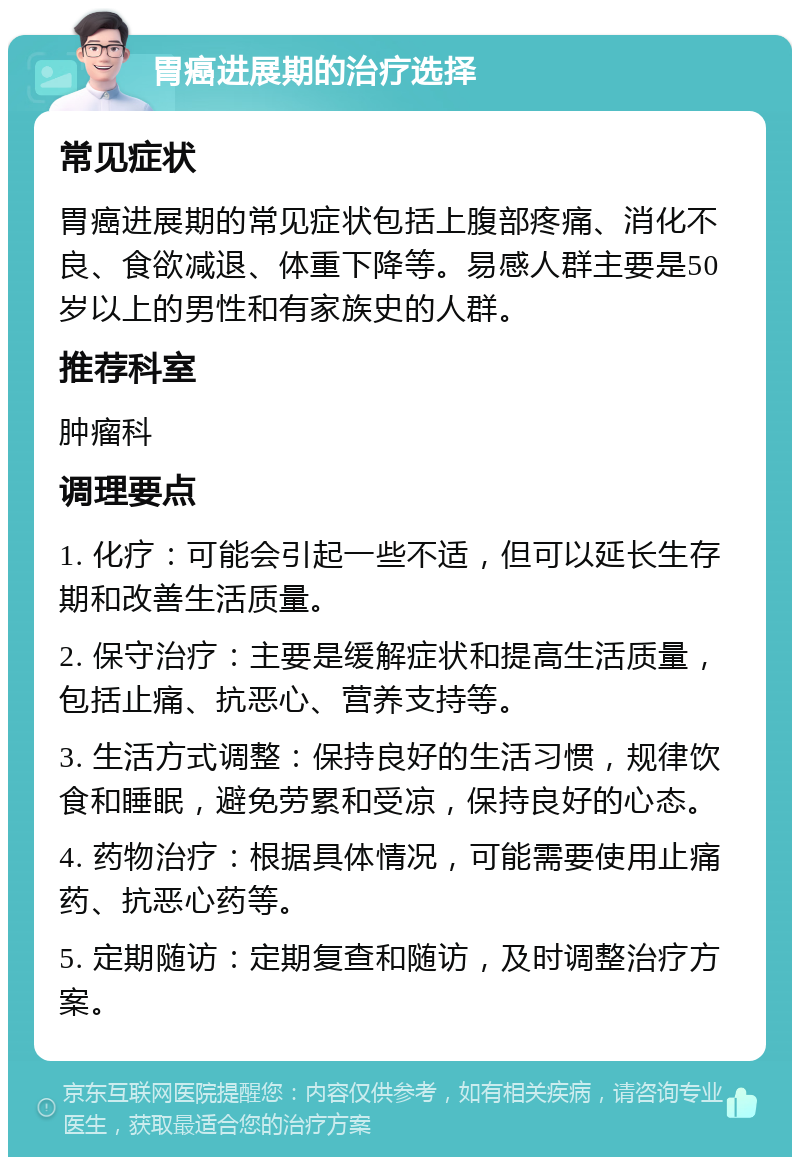 胃癌进展期的治疗选择 常见症状 胃癌进展期的常见症状包括上腹部疼痛、消化不良、食欲减退、体重下降等。易感人群主要是50岁以上的男性和有家族史的人群。 推荐科室 肿瘤科 调理要点 1. 化疗：可能会引起一些不适，但可以延长生存期和改善生活质量。 2. 保守治疗：主要是缓解症状和提高生活质量，包括止痛、抗恶心、营养支持等。 3. 生活方式调整：保持良好的生活习惯，规律饮食和睡眠，避免劳累和受凉，保持良好的心态。 4. 药物治疗：根据具体情况，可能需要使用止痛药、抗恶心药等。 5. 定期随访：定期复查和随访，及时调整治疗方案。