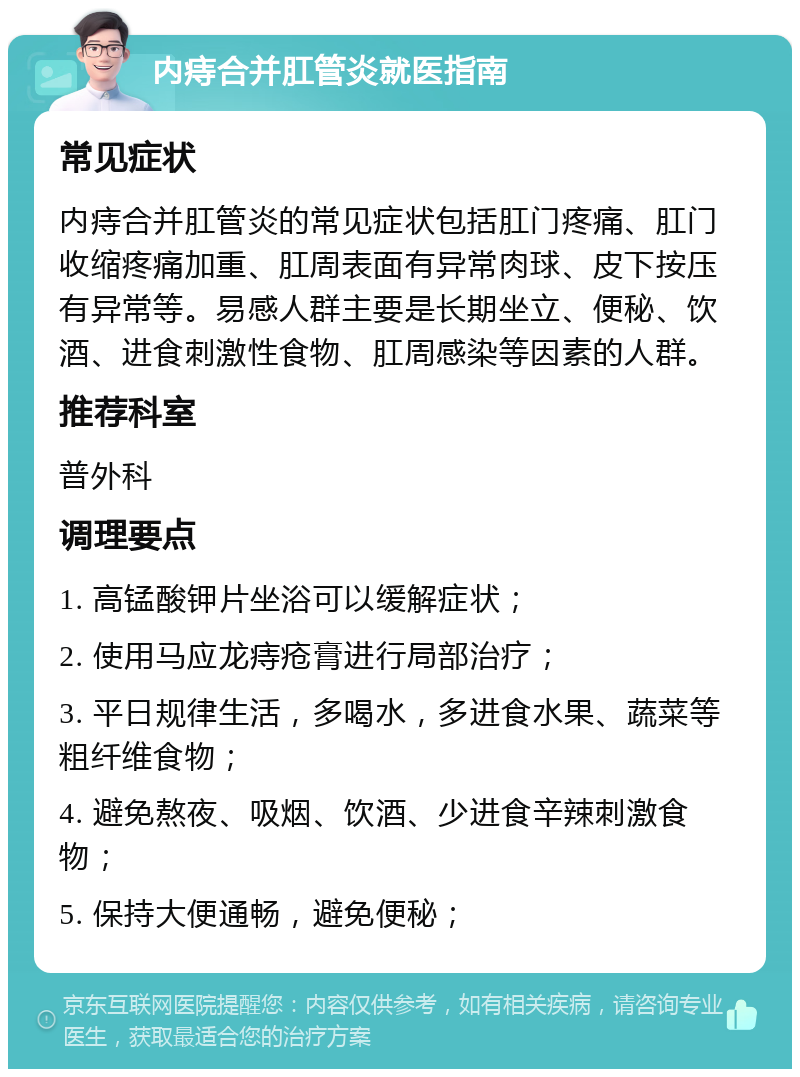 内痔合并肛管炎就医指南 常见症状 内痔合并肛管炎的常见症状包括肛门疼痛、肛门收缩疼痛加重、肛周表面有异常肉球、皮下按压有异常等。易感人群主要是长期坐立、便秘、饮酒、进食刺激性食物、肛周感染等因素的人群。 推荐科室 普外科 调理要点 1. 高锰酸钾片坐浴可以缓解症状； 2. 使用马应龙痔疮膏进行局部治疗； 3. 平日规律生活，多喝水，多进食水果、蔬菜等粗纤维食物； 4. 避免熬夜、吸烟、饮酒、少进食辛辣刺激食物； 5. 保持大便通畅，避免便秘；