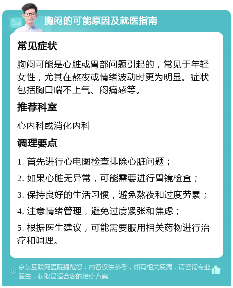 胸闷的可能原因及就医指南 常见症状 胸闷可能是心脏或胃部问题引起的，常见于年轻女性，尤其在熬夜或情绪波动时更为明显。症状包括胸口喘不上气、闷痛感等。 推荐科室 心内科或消化内科 调理要点 1. 首先进行心电图检查排除心脏问题； 2. 如果心脏无异常，可能需要进行胃镜检查； 3. 保持良好的生活习惯，避免熬夜和过度劳累； 4. 注意情绪管理，避免过度紧张和焦虑； 5. 根据医生建议，可能需要服用相关药物进行治疗和调理。