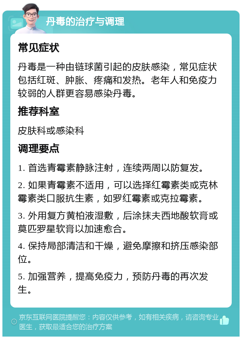 丹毒的治疗与调理 常见症状 丹毒是一种由链球菌引起的皮肤感染，常见症状包括红斑、肿胀、疼痛和发热。老年人和免疫力较弱的人群更容易感染丹毒。 推荐科室 皮肤科或感染科 调理要点 1. 首选青霉素静脉注射，连续两周以防复发。 2. 如果青霉素不适用，可以选择红霉素类或克林霉素类口服抗生素，如罗红霉素或克拉霉素。 3. 外用复方黄柏液湿敷，后涂抹夫西地酸软膏或莫匹罗星软膏以加速愈合。 4. 保持局部清洁和干燥，避免摩擦和挤压感染部位。 5. 加强营养，提高免疫力，预防丹毒的再次发生。