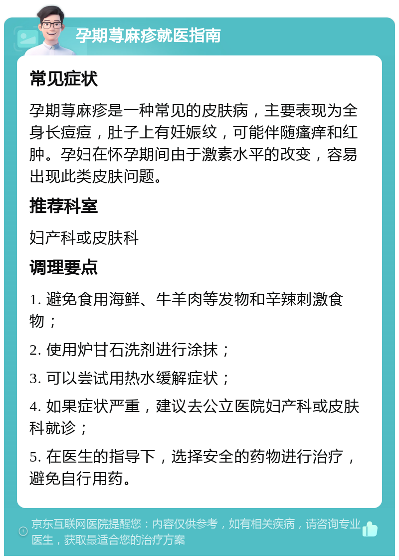 孕期荨麻疹就医指南 常见症状 孕期荨麻疹是一种常见的皮肤病，主要表现为全身长痘痘，肚子上有妊娠纹，可能伴随瘙痒和红肿。孕妇在怀孕期间由于激素水平的改变，容易出现此类皮肤问题。 推荐科室 妇产科或皮肤科 调理要点 1. 避免食用海鲜、牛羊肉等发物和辛辣刺激食物； 2. 使用炉甘石洗剂进行涂抹； 3. 可以尝试用热水缓解症状； 4. 如果症状严重，建议去公立医院妇产科或皮肤科就诊； 5. 在医生的指导下，选择安全的药物进行治疗，避免自行用药。