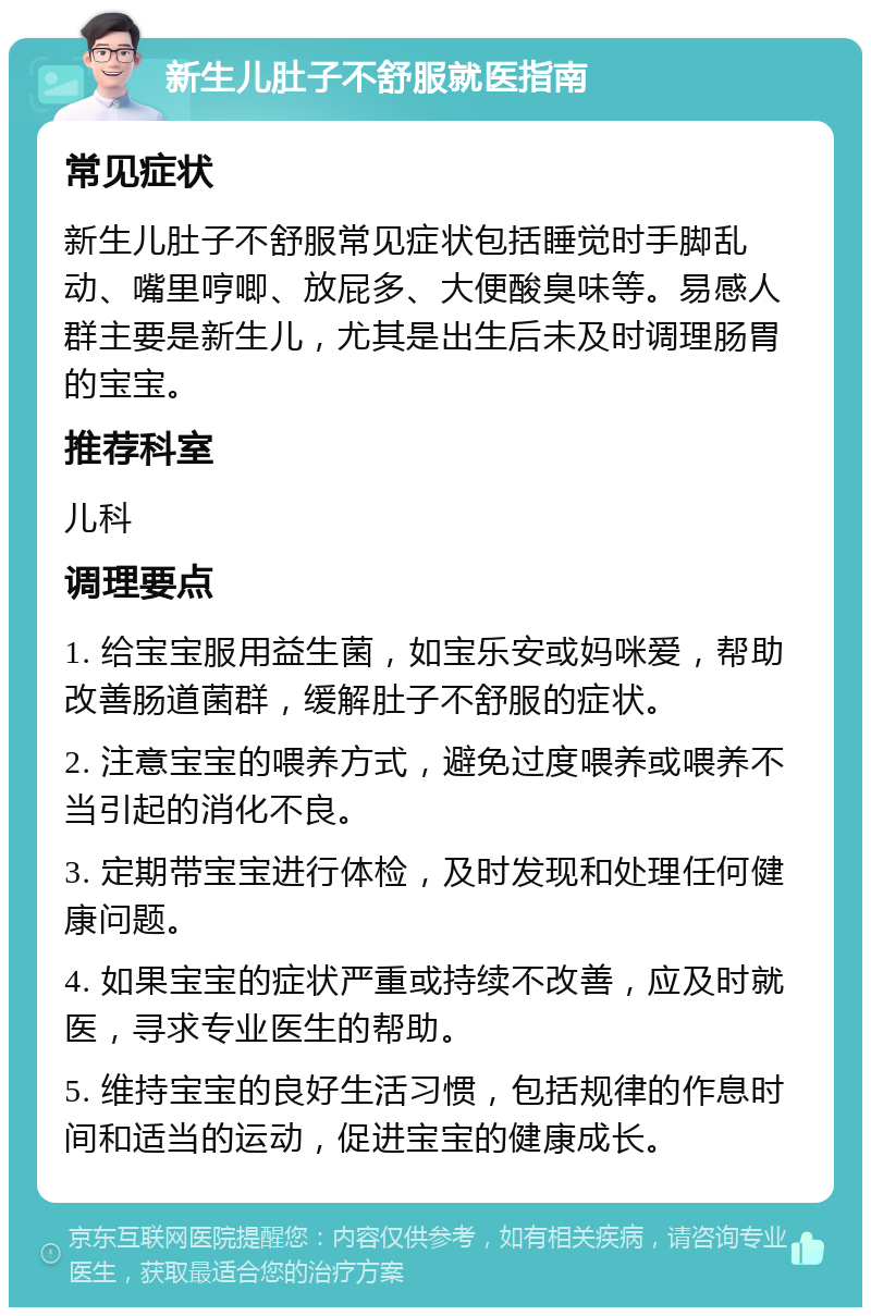 新生儿肚子不舒服就医指南 常见症状 新生儿肚子不舒服常见症状包括睡觉时手脚乱动、嘴里哼唧、放屁多、大便酸臭味等。易感人群主要是新生儿，尤其是出生后未及时调理肠胃的宝宝。 推荐科室 儿科 调理要点 1. 给宝宝服用益生菌，如宝乐安或妈咪爱，帮助改善肠道菌群，缓解肚子不舒服的症状。 2. 注意宝宝的喂养方式，避免过度喂养或喂养不当引起的消化不良。 3. 定期带宝宝进行体检，及时发现和处理任何健康问题。 4. 如果宝宝的症状严重或持续不改善，应及时就医，寻求专业医生的帮助。 5. 维持宝宝的良好生活习惯，包括规律的作息时间和适当的运动，促进宝宝的健康成长。