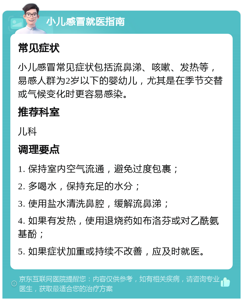 小儿感冒就医指南 常见症状 小儿感冒常见症状包括流鼻涕、咳嗽、发热等，易感人群为2岁以下的婴幼儿，尤其是在季节交替或气候变化时更容易感染。 推荐科室 儿科 调理要点 1. 保持室内空气流通，避免过度包裹； 2. 多喝水，保持充足的水分； 3. 使用盐水清洗鼻腔，缓解流鼻涕； 4. 如果有发热，使用退烧药如布洛芬或对乙酰氨基酚； 5. 如果症状加重或持续不改善，应及时就医。