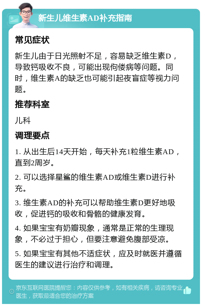 新生儿维生素AD补充指南 常见症状 新生儿由于日光照射不足，容易缺乏维生素D，导致钙吸收不良，可能出现佝偻病等问题。同时，维生素A的缺乏也可能引起夜盲症等视力问题。 推荐科室 儿科 调理要点 1. 从出生后14天开始，每天补充1粒维生素AD，直到2周岁。 2. 可以选择星鲨的维生素AD或维生素D进行补充。 3. 维生素AD的补充可以帮助维生素D更好地吸收，促进钙的吸收和骨骼的健康发育。 4. 如果宝宝有奶瓣现象，通常是正常的生理现象，不必过于担心，但要注意避免腹部受凉。 5. 如果宝宝有其他不适症状，应及时就医并遵循医生的建议进行治疗和调理。