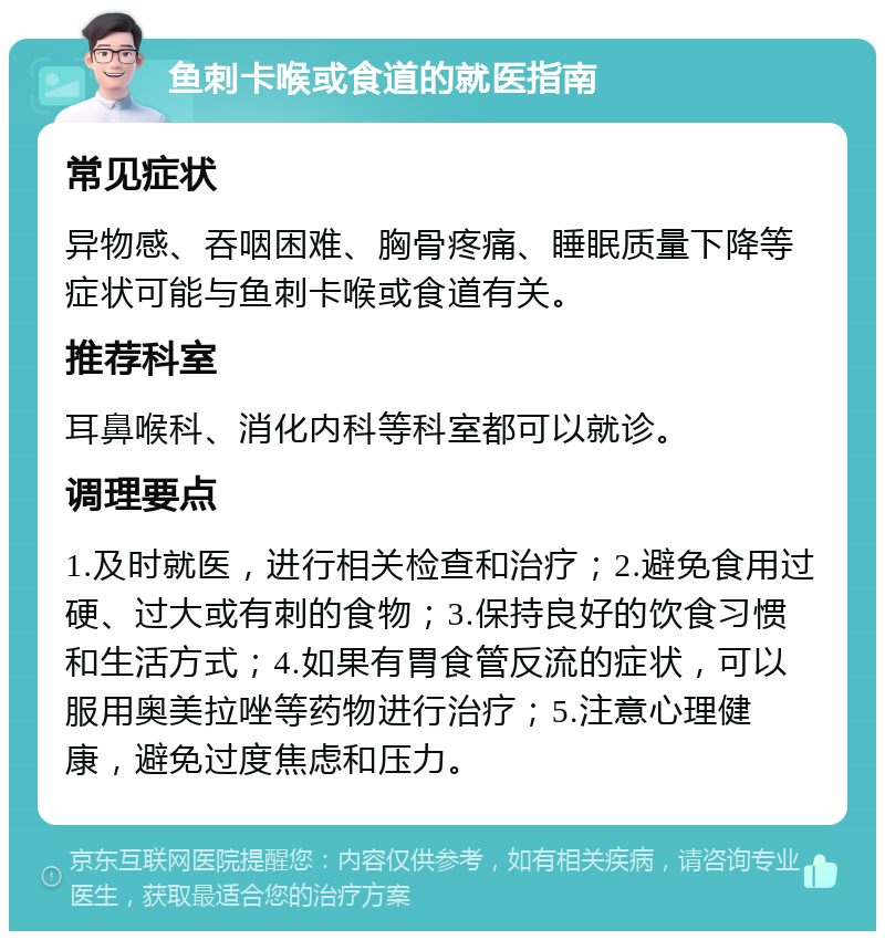 鱼刺卡喉或食道的就医指南 常见症状 异物感、吞咽困难、胸骨疼痛、睡眠质量下降等症状可能与鱼刺卡喉或食道有关。 推荐科室 耳鼻喉科、消化内科等科室都可以就诊。 调理要点 1.及时就医，进行相关检查和治疗；2.避免食用过硬、过大或有刺的食物；3.保持良好的饮食习惯和生活方式；4.如果有胃食管反流的症状，可以服用奥美拉唑等药物进行治疗；5.注意心理健康，避免过度焦虑和压力。