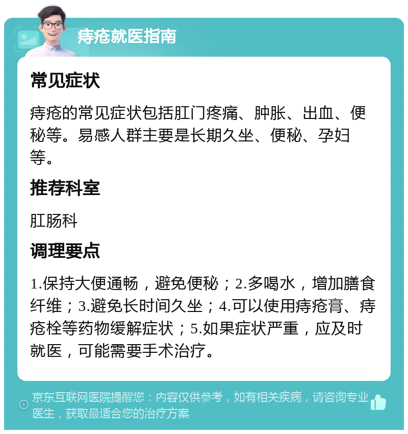 痔疮就医指南 常见症状 痔疮的常见症状包括肛门疼痛、肿胀、出血、便秘等。易感人群主要是长期久坐、便秘、孕妇等。 推荐科室 肛肠科 调理要点 1.保持大便通畅，避免便秘；2.多喝水，增加膳食纤维；3.避免长时间久坐；4.可以使用痔疮膏、痔疮栓等药物缓解症状；5.如果症状严重，应及时就医，可能需要手术治疗。