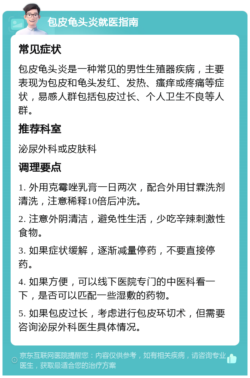 包皮龟头炎就医指南 常见症状 包皮龟头炎是一种常见的男性生殖器疾病，主要表现为包皮和龟头发红、发热、瘙痒或疼痛等症状，易感人群包括包皮过长、个人卫生不良等人群。 推荐科室 泌尿外科或皮肤科 调理要点 1. 外用克霉唑乳膏一日两次，配合外用甘霖洗剂清洗，注意稀释10倍后冲洗。 2. 注意外阴清洁，避免性生活，少吃辛辣刺激性食物。 3. 如果症状缓解，逐渐减量停药，不要直接停药。 4. 如果方便，可以线下医院专门的中医科看一下，是否可以匹配一些湿敷的药物。 5. 如果包皮过长，考虑进行包皮环切术，但需要咨询泌尿外科医生具体情况。