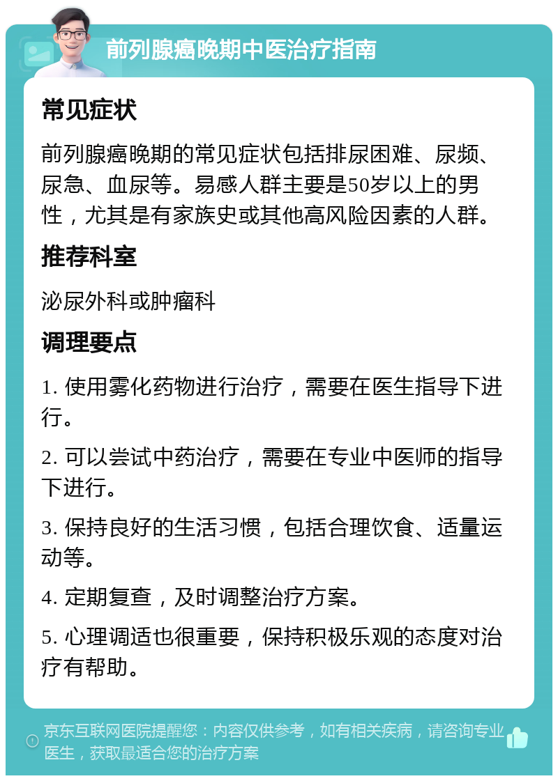 前列腺癌晚期中医治疗指南 常见症状 前列腺癌晚期的常见症状包括排尿困难、尿频、尿急、血尿等。易感人群主要是50岁以上的男性，尤其是有家族史或其他高风险因素的人群。 推荐科室 泌尿外科或肿瘤科 调理要点 1. 使用雾化药物进行治疗，需要在医生指导下进行。 2. 可以尝试中药治疗，需要在专业中医师的指导下进行。 3. 保持良好的生活习惯，包括合理饮食、适量运动等。 4. 定期复查，及时调整治疗方案。 5. 心理调适也很重要，保持积极乐观的态度对治疗有帮助。