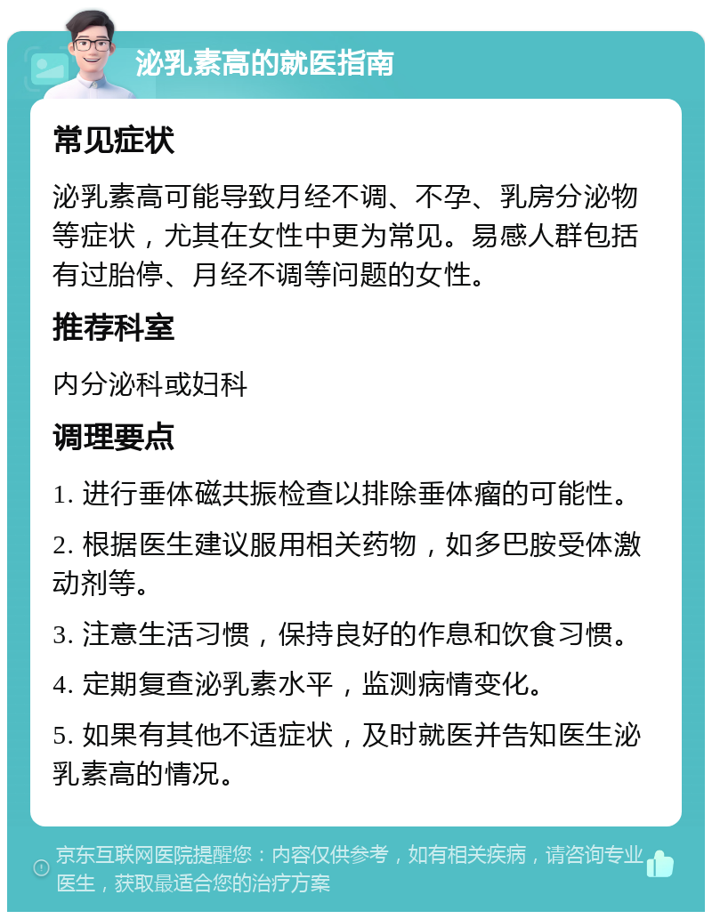 泌乳素高的就医指南 常见症状 泌乳素高可能导致月经不调、不孕、乳房分泌物等症状，尤其在女性中更为常见。易感人群包括有过胎停、月经不调等问题的女性。 推荐科室 内分泌科或妇科 调理要点 1. 进行垂体磁共振检查以排除垂体瘤的可能性。 2. 根据医生建议服用相关药物，如多巴胺受体激动剂等。 3. 注意生活习惯，保持良好的作息和饮食习惯。 4. 定期复查泌乳素水平，监测病情变化。 5. 如果有其他不适症状，及时就医并告知医生泌乳素高的情况。