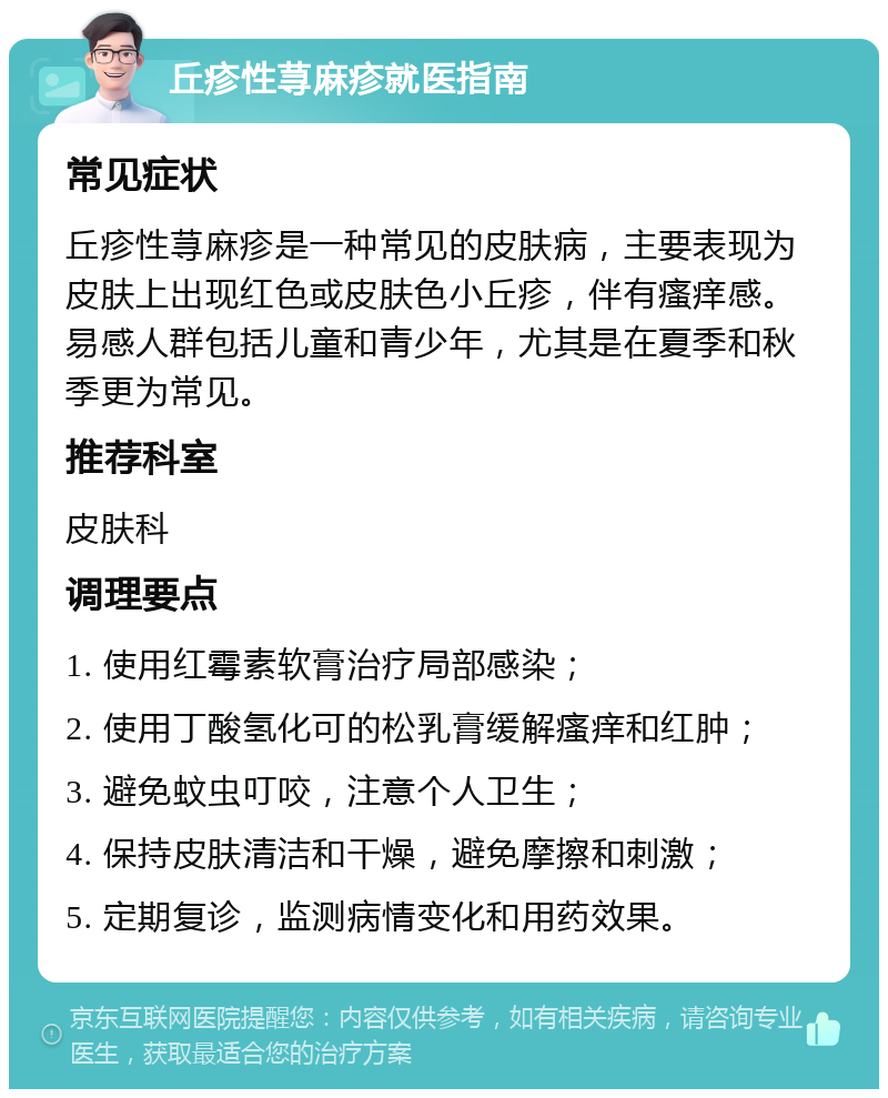 丘疹性荨麻疹就医指南 常见症状 丘疹性荨麻疹是一种常见的皮肤病，主要表现为皮肤上出现红色或皮肤色小丘疹，伴有瘙痒感。易感人群包括儿童和青少年，尤其是在夏季和秋季更为常见。 推荐科室 皮肤科 调理要点 1. 使用红霉素软膏治疗局部感染； 2. 使用丁酸氢化可的松乳膏缓解瘙痒和红肿； 3. 避免蚊虫叮咬，注意个人卫生； 4. 保持皮肤清洁和干燥，避免摩擦和刺激； 5. 定期复诊，监测病情变化和用药效果。