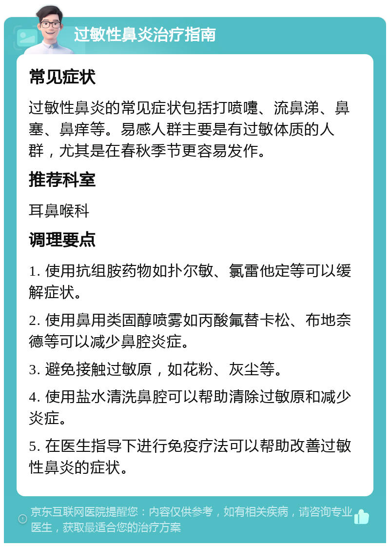 过敏性鼻炎治疗指南 常见症状 过敏性鼻炎的常见症状包括打喷嚏、流鼻涕、鼻塞、鼻痒等。易感人群主要是有过敏体质的人群，尤其是在春秋季节更容易发作。 推荐科室 耳鼻喉科 调理要点 1. 使用抗组胺药物如扑尔敏、氯雷他定等可以缓解症状。 2. 使用鼻用类固醇喷雾如丙酸氟替卡松、布地奈德等可以减少鼻腔炎症。 3. 避免接触过敏原，如花粉、灰尘等。 4. 使用盐水清洗鼻腔可以帮助清除过敏原和减少炎症。 5. 在医生指导下进行免疫疗法可以帮助改善过敏性鼻炎的症状。