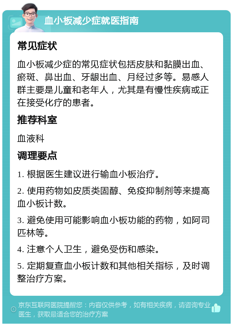 血小板减少症就医指南 常见症状 血小板减少症的常见症状包括皮肤和黏膜出血、瘀斑、鼻出血、牙龈出血、月经过多等。易感人群主要是儿童和老年人，尤其是有慢性疾病或正在接受化疗的患者。 推荐科室 血液科 调理要点 1. 根据医生建议进行输血小板治疗。 2. 使用药物如皮质类固醇、免疫抑制剂等来提高血小板计数。 3. 避免使用可能影响血小板功能的药物，如阿司匹林等。 4. 注意个人卫生，避免受伤和感染。 5. 定期复查血小板计数和其他相关指标，及时调整治疗方案。