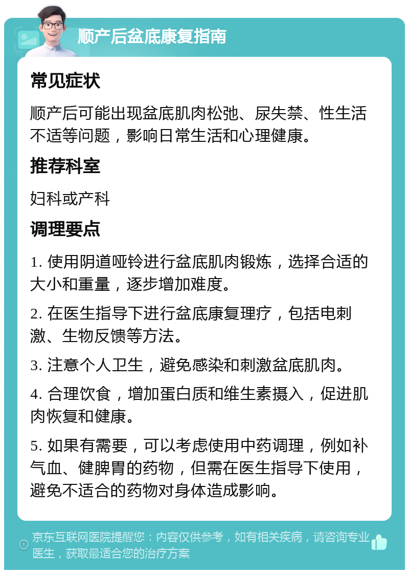 顺产后盆底康复指南 常见症状 顺产后可能出现盆底肌肉松弛、尿失禁、性生活不适等问题，影响日常生活和心理健康。 推荐科室 妇科或产科 调理要点 1. 使用阴道哑铃进行盆底肌肉锻炼，选择合适的大小和重量，逐步增加难度。 2. 在医生指导下进行盆底康复理疗，包括电刺激、生物反馈等方法。 3. 注意个人卫生，避免感染和刺激盆底肌肉。 4. 合理饮食，增加蛋白质和维生素摄入，促进肌肉恢复和健康。 5. 如果有需要，可以考虑使用中药调理，例如补气血、健脾胃的药物，但需在医生指导下使用，避免不适合的药物对身体造成影响。