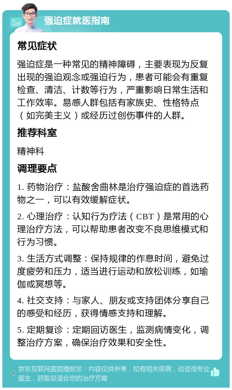 强迫症就医指南 常见症状 强迫症是一种常见的精神障碍，主要表现为反复出现的强迫观念或强迫行为，患者可能会有重复检查、清洁、计数等行为，严重影响日常生活和工作效率。易感人群包括有家族史、性格特点（如完美主义）或经历过创伤事件的人群。 推荐科室 精神科 调理要点 1. 药物治疗：盐酸舍曲林是治疗强迫症的首选药物之一，可以有效缓解症状。 2. 心理治疗：认知行为疗法（CBT）是常用的心理治疗方法，可以帮助患者改变不良思维模式和行为习惯。 3. 生活方式调整：保持规律的作息时间，避免过度疲劳和压力，适当进行运动和放松训练，如瑜伽或冥想等。 4. 社交支持：与家人、朋友或支持团体分享自己的感受和经历，获得情感支持和理解。 5. 定期复诊：定期回访医生，监测病情变化，调整治疗方案，确保治疗效果和安全性。