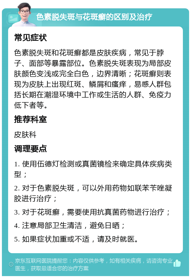 色素脱失斑与花斑癣的区别及治疗 常见症状 色素脱失斑和花斑癣都是皮肤疾病，常见于脖子、面部等暴露部位。色素脱失斑表现为局部皮肤颜色变浅或完全白色，边界清晰；花斑癣则表现为皮肤上出现红斑、鳞屑和瘙痒，易感人群包括长期在潮湿环境中工作或生活的人群、免疫力低下者等。 推荐科室 皮肤科 调理要点 1. 使用伍德灯检测或真菌镜检来确定具体疾病类型； 2. 对于色素脱失斑，可以外用药物如联苯苄唑凝胶进行治疗； 3. 对于花斑癣，需要使用抗真菌药物进行治疗； 4. 注意局部卫生清洁，避免日晒； 5. 如果症状加重或不适，请及时就医。