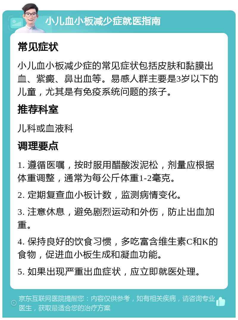 小儿血小板减少症就医指南 常见症状 小儿血小板减少症的常见症状包括皮肤和黏膜出血、紫癜、鼻出血等。易感人群主要是3岁以下的儿童，尤其是有免疫系统问题的孩子。 推荐科室 儿科或血液科 调理要点 1. 遵循医嘱，按时服用醋酸泼泥松，剂量应根据体重调整，通常为每公斤体重1-2毫克。 2. 定期复查血小板计数，监测病情变化。 3. 注意休息，避免剧烈运动和外伤，防止出血加重。 4. 保持良好的饮食习惯，多吃富含维生素C和K的食物，促进血小板生成和凝血功能。 5. 如果出现严重出血症状，应立即就医处理。