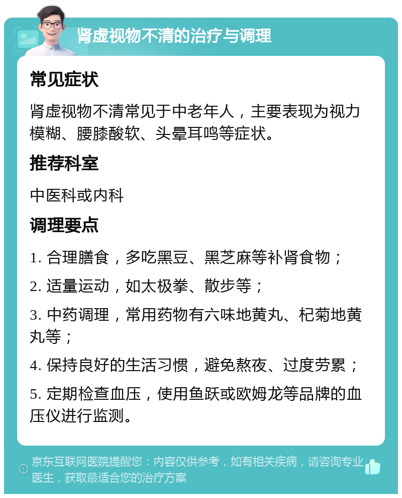 肾虚视物不清的治疗与调理 常见症状 肾虚视物不清常见于中老年人，主要表现为视力模糊、腰膝酸软、头晕耳鸣等症状。 推荐科室 中医科或内科 调理要点 1. 合理膳食，多吃黑豆、黑芝麻等补肾食物； 2. 适量运动，如太极拳、散步等； 3. 中药调理，常用药物有六味地黄丸、杞菊地黄丸等； 4. 保持良好的生活习惯，避免熬夜、过度劳累； 5. 定期检查血压，使用鱼跃或欧姆龙等品牌的血压仪进行监测。