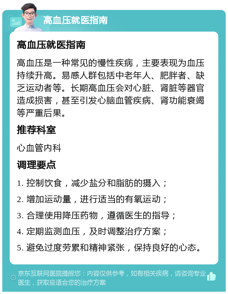 高血压就医指南 高血压就医指南 高血压是一种常见的慢性疾病，主要表现为血压持续升高。易感人群包括中老年人、肥胖者、缺乏运动者等。长期高血压会对心脏、肾脏等器官造成损害，甚至引发心脑血管疾病、肾功能衰竭等严重后果。 推荐科室 心血管内科 调理要点 1. 控制饮食，减少盐分和脂肪的摄入； 2. 增加运动量，进行适当的有氧运动； 3. 合理使用降压药物，遵循医生的指导； 4. 定期监测血压，及时调整治疗方案； 5. 避免过度劳累和精神紧张，保持良好的心态。