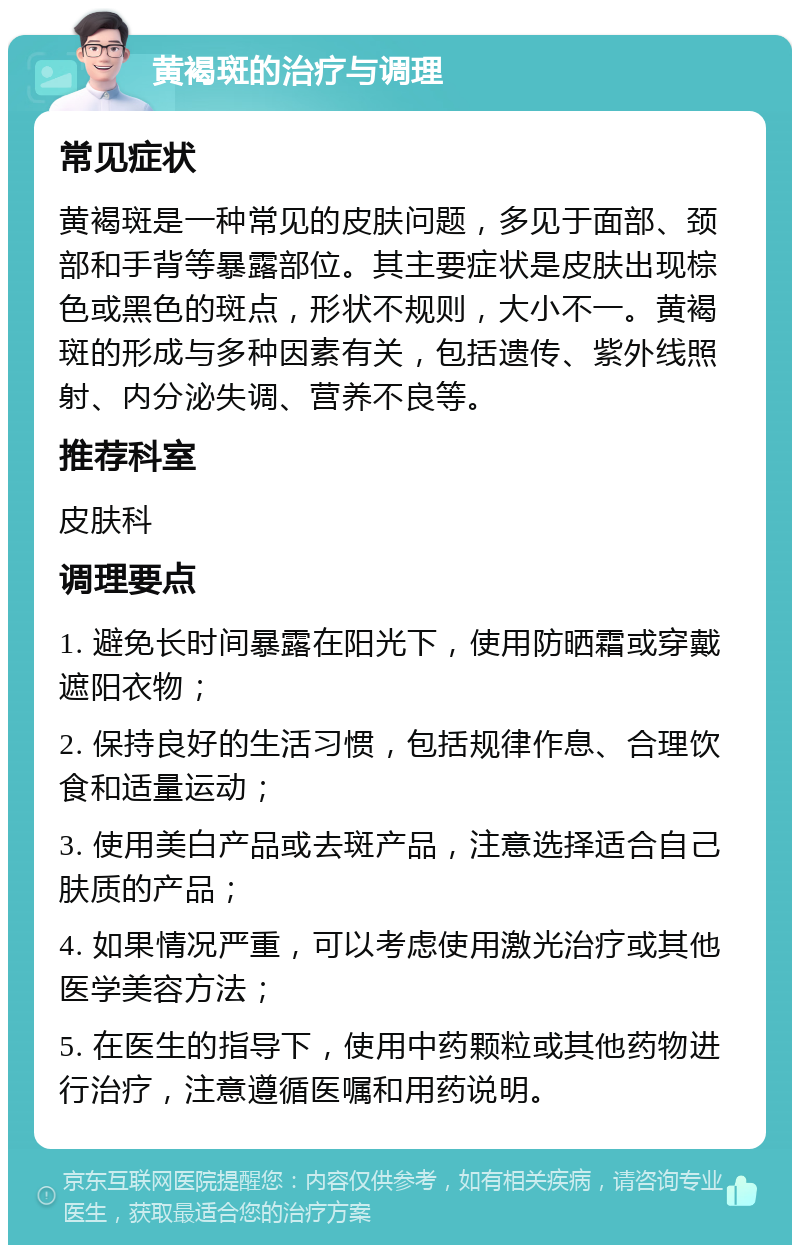 黄褐斑的治疗与调理 常见症状 黄褐斑是一种常见的皮肤问题，多见于面部、颈部和手背等暴露部位。其主要症状是皮肤出现棕色或黑色的斑点，形状不规则，大小不一。黄褐斑的形成与多种因素有关，包括遗传、紫外线照射、内分泌失调、营养不良等。 推荐科室 皮肤科 调理要点 1. 避免长时间暴露在阳光下，使用防晒霜或穿戴遮阳衣物； 2. 保持良好的生活习惯，包括规律作息、合理饮食和适量运动； 3. 使用美白产品或去斑产品，注意选择适合自己肤质的产品； 4. 如果情况严重，可以考虑使用激光治疗或其他医学美容方法； 5. 在医生的指导下，使用中药颗粒或其他药物进行治疗，注意遵循医嘱和用药说明。